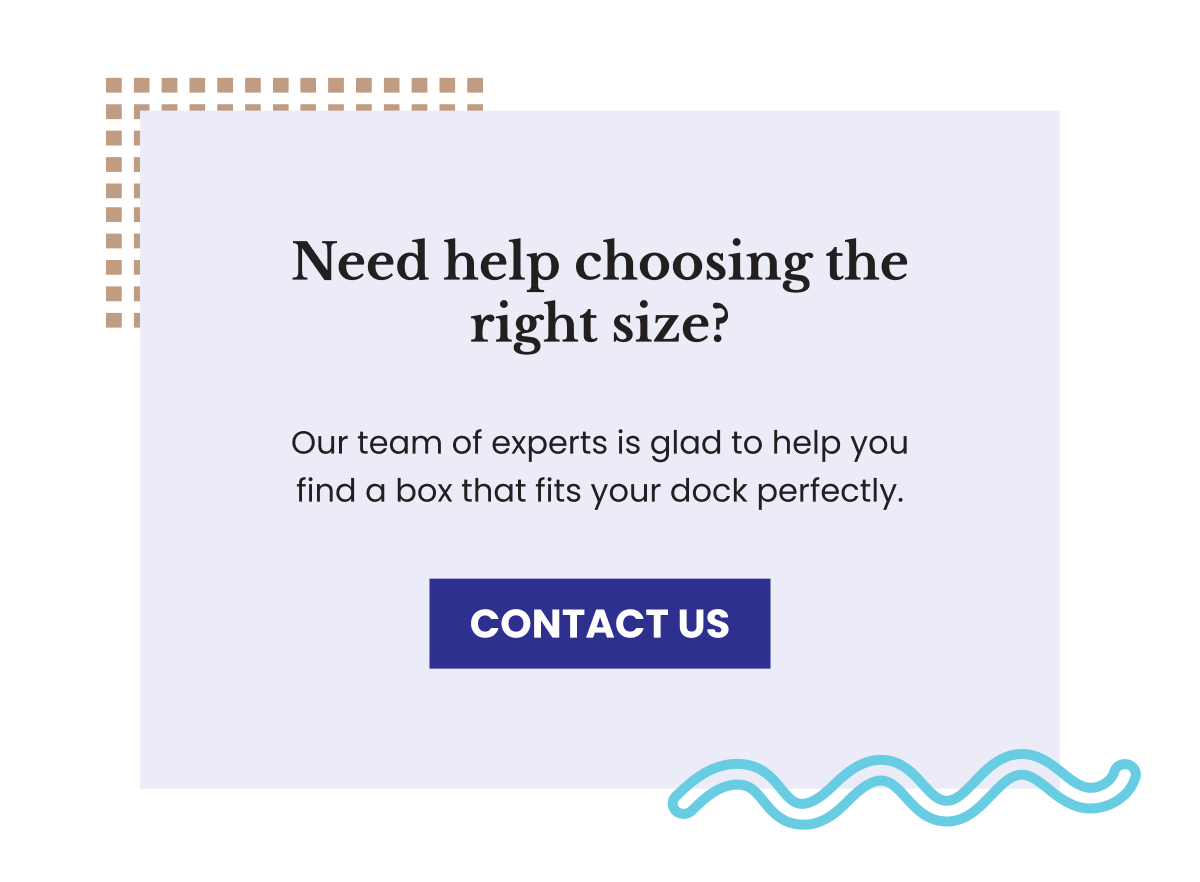 Need help choosing the right size? Our team is glad to help you find a box that fits your dock perfectly.