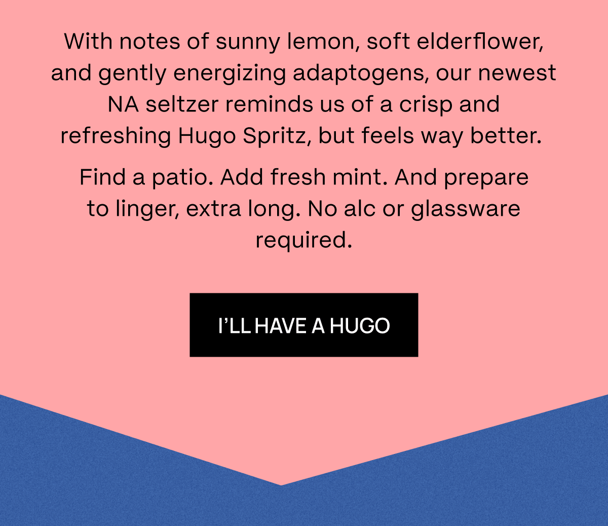 With notes of sunny lemon, soft elderflower, and gently energizing adaptogens, our newest NA seltzer reminds us of a crisp and refreshing Hugo Spritz, but feels way better.&nbsp; Find a patio. Add fresh mint. And prepare to linger, extra long. No alc or glassware required. | I’ll Have a Hugo 
