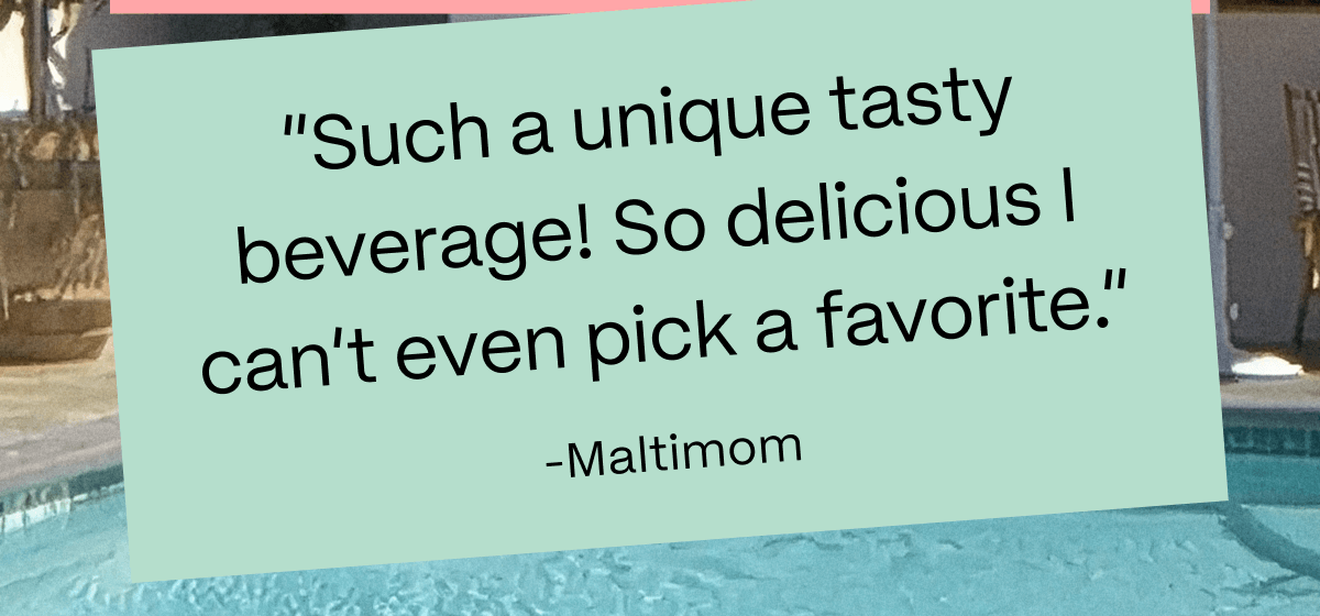 “Such a unique tasty beverage! So delicious I can’t even pick a favorite.” -Maltimom