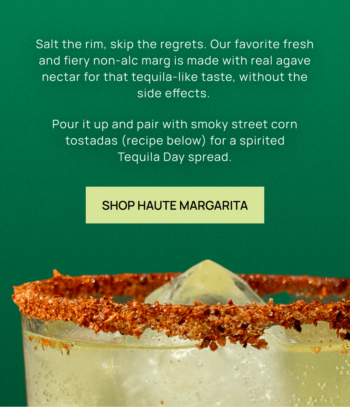 Salt the rim, skip the regrets. Our favorite fresh and fiery non-alc marg is made with real agave nectar for that tequila-like taste, without the side effects.  Pour it up and pair with smoky street corn tostadas (recipe below) for a spirited Tequila Day spread.  | Shop Haute Margarita 