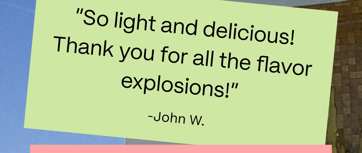 “So light and delicious! Thank you for all the flavor explosions!” -John W.