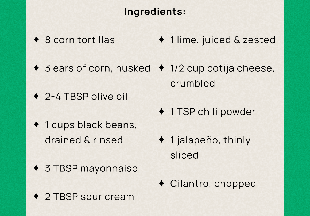 Ingredients: 8 corn tortillas 3 ears of corn, husked 2-4 TBSP olive oil 1 cups black beans, drained & rinsed 3 TBSP mayonnaise 2 TBSP sour cream 1 lime, juiced &zested 1/2 cup cotija cheese, crumbled 1 TSP chili powder 1 jalapeño, thinly sliced Cilantro, chopped