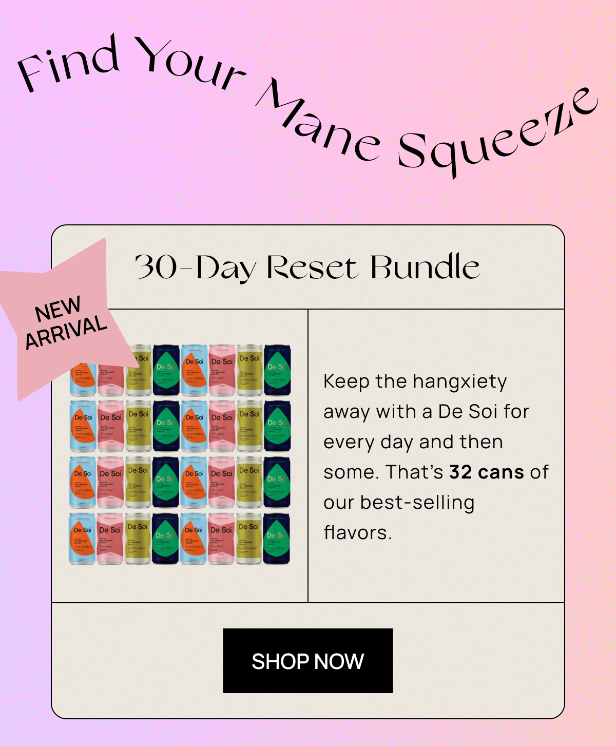 Find Your Mane Squeeze | Sticker: NEW ARRIVAL | 30-Day Reset Bundle Keep the hangxiety away with a De Soi for every day and then some. That’s 32 cans of our best-selling flavors. | CTA: Shop Now 