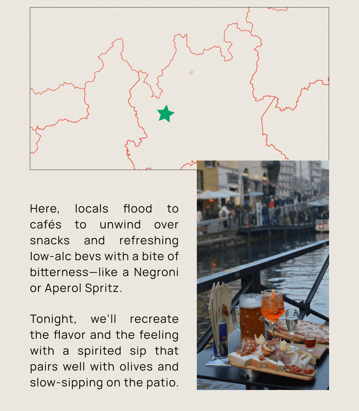 Here, locals flood to cafés to unwind over snacks and refreshing low-alc bevs with a bite of bitterness—like a Negroni or Aperol Spritz. Tonight, we’ll recreate the flavor and the feeling with a spirited sip that pairs well with olives and slow-sipping on the patio.