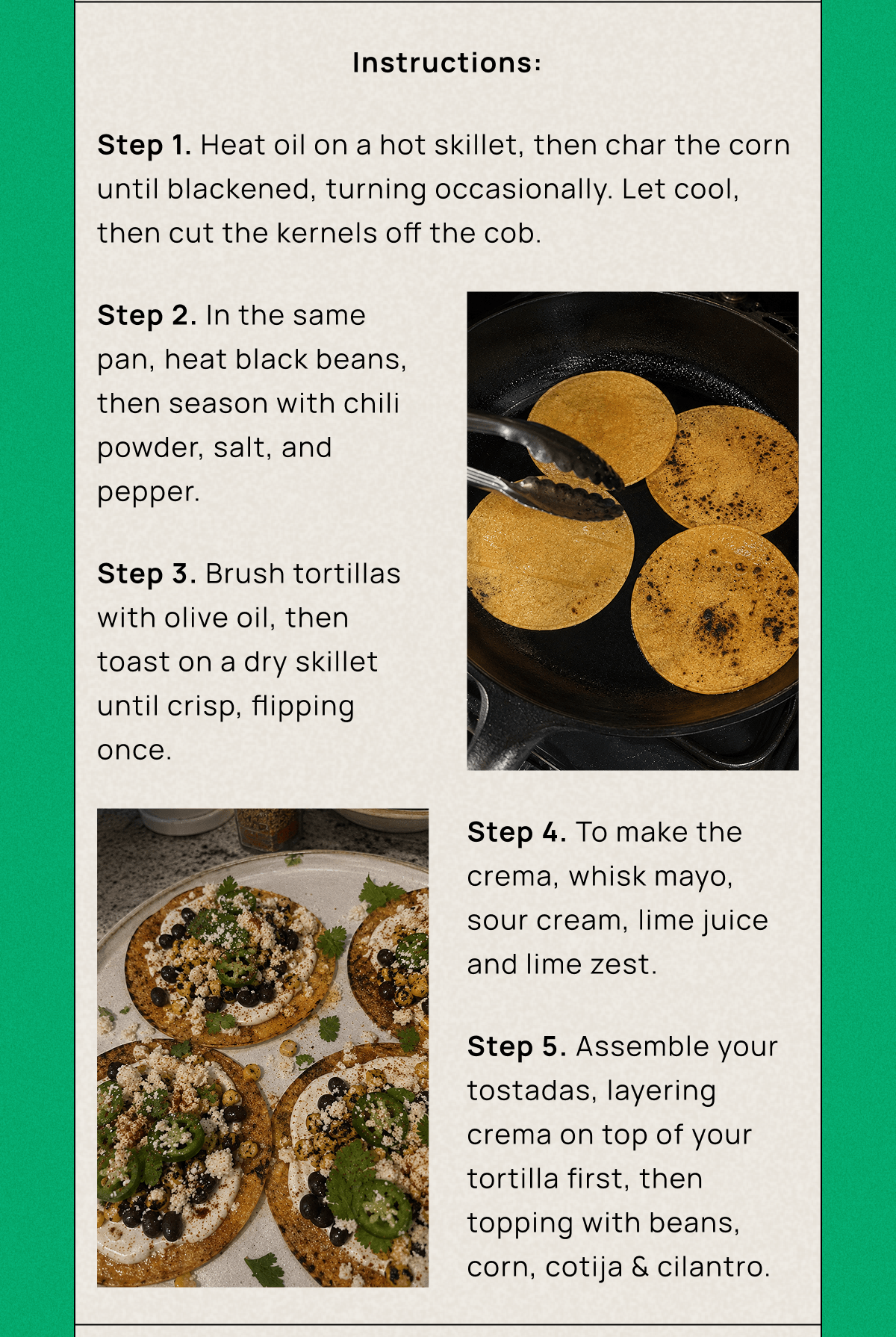 Instructions: Step 1. Heat oil on a hot skillet, then char the corn until blackened, turning occasionally. Let cool, then cut the kernels off the cob.  Step 2. In the same pan, heat black beans, then season with chili powder, salt, and pepper.  Step 3. Brush tortillas with olive oil, then toast on a dry skillet until crisp, flipping once.  Step 4. To make the crema, whisk mayo, sour cream, lime juice and lime zest.  Step 5. Assemble your tostadas, layering crema on top of your tortilla first, then topping with beans, corn, cotija & cilantro. 