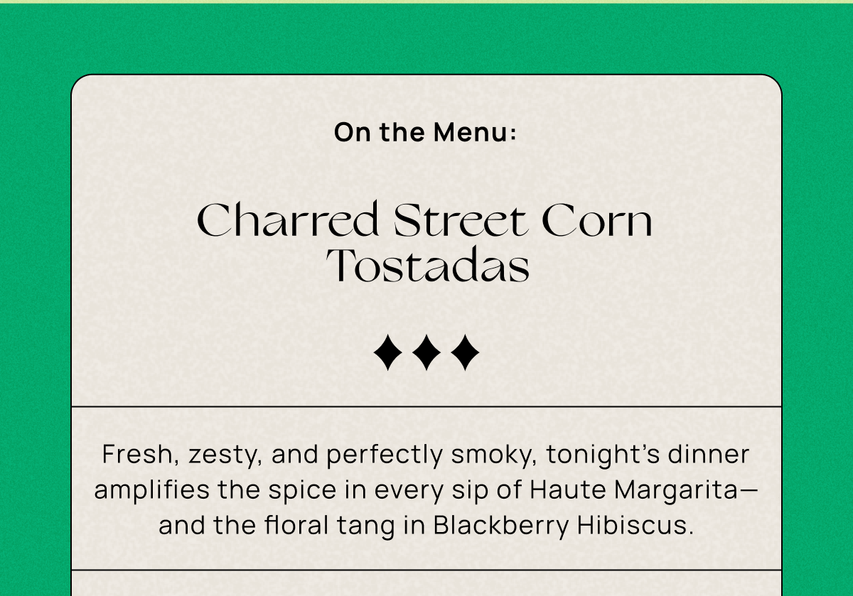 On the Menu:  Charred Street Corn Tostadas | Fresh, zesty, and perfectly smoky, tonight’s dinner amplifies the spice in every sip of Haute Margarita—and the floral tang in Blackberry Hibiscus. 