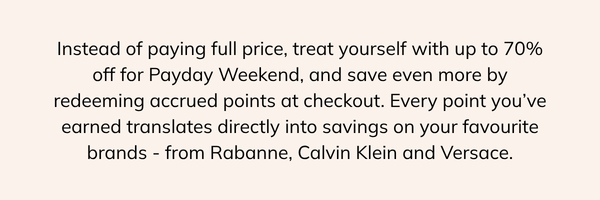 instead of paying full price, treat yourself with up to 70% off for payday weekend, and save even more by redeeming accrued points at the checkout. every point you've earned translates directly into savings on your favourite brands, from Rabanne, Calvin Klein and Versace.