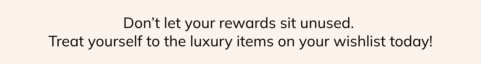 don't let your rewards sit unused | treat yourself to the luxury items on your wishlist today