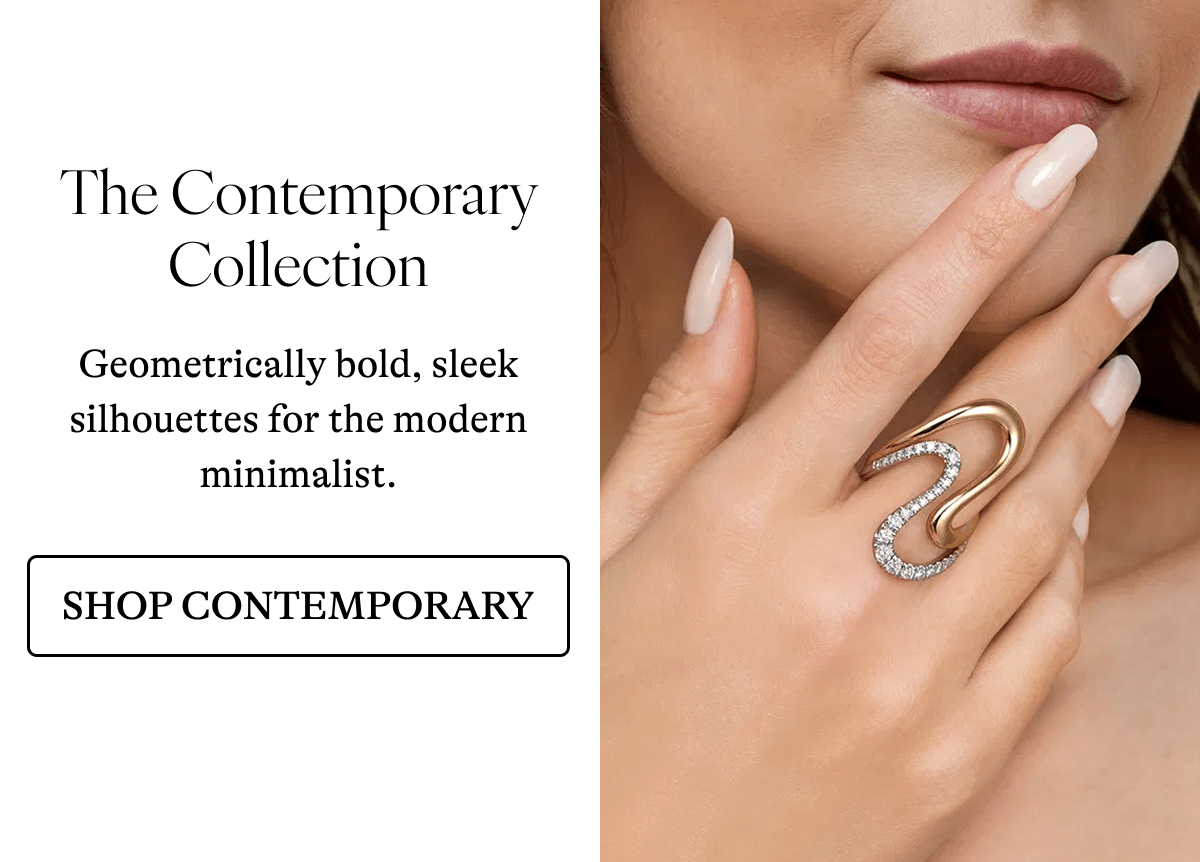 The Contemporary Collection Geometrically bold, sleek silhouettes for the modern minimalist. [SHOP CONTEMPORARY]