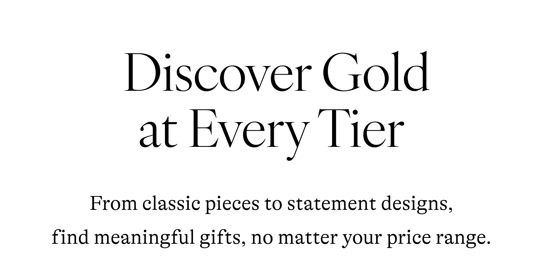  Discover Gold at Every Tier From classic pieces to statement designs, find meaningful gifts, no matter your price range.