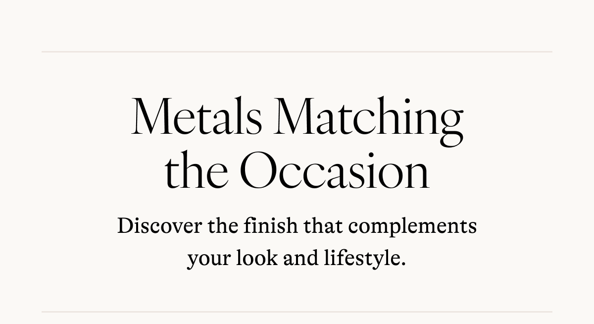 Metals Matching the Occasion Discover the finish that complements your look and lifestyle.