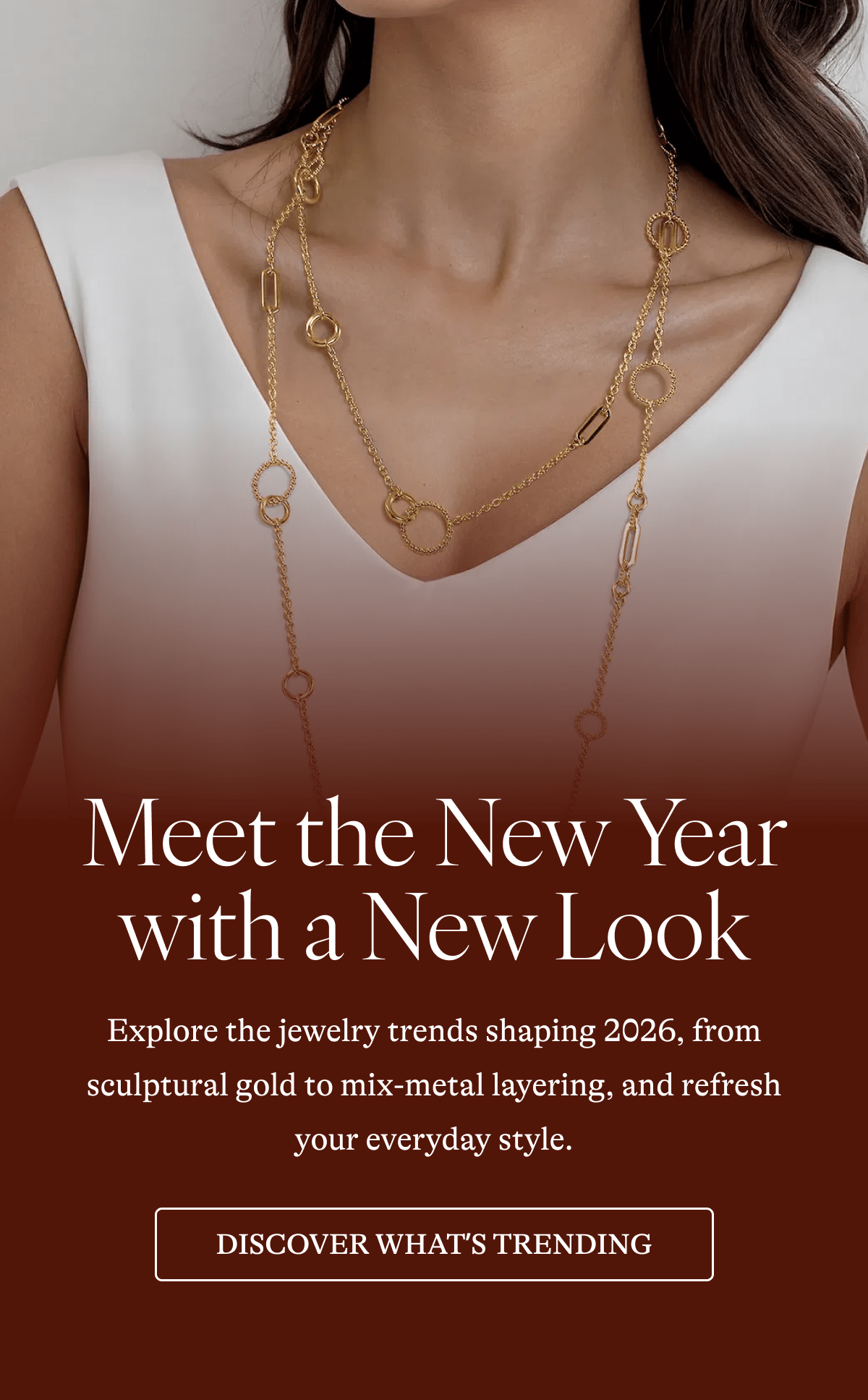 Meet the New Year with a New Look Explore the jewelry trends shaping 2026, from sculptural gold to mix-metal layering, and refresh your everyday style.  [DISCOVER WHAT'S TRENDING]