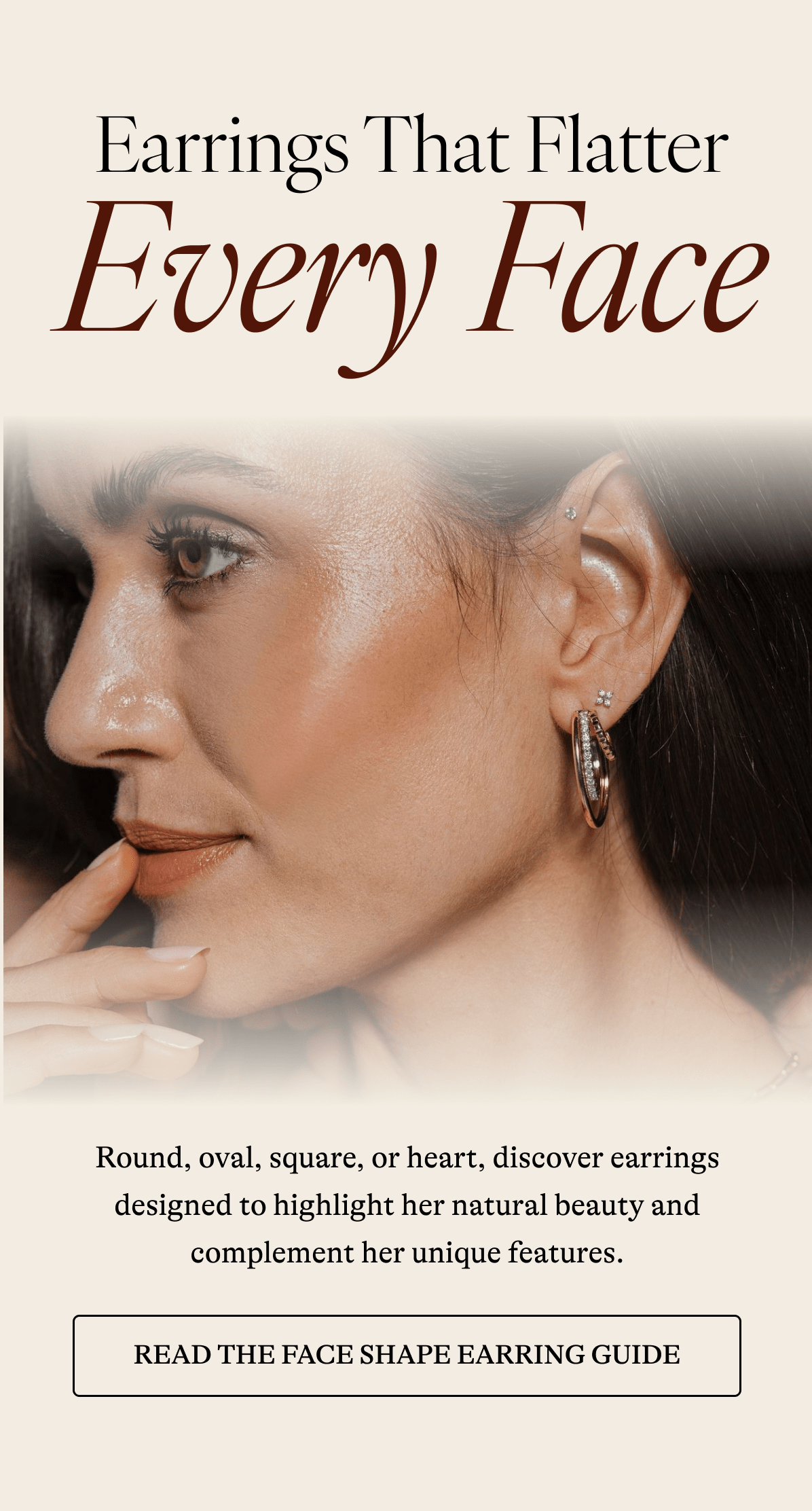 Every Face Round, oval, square, or heart, discover earrings designed to highlight her natural beauty and complement her unique features.   [ READ THE FACE EARRING GUIDE]