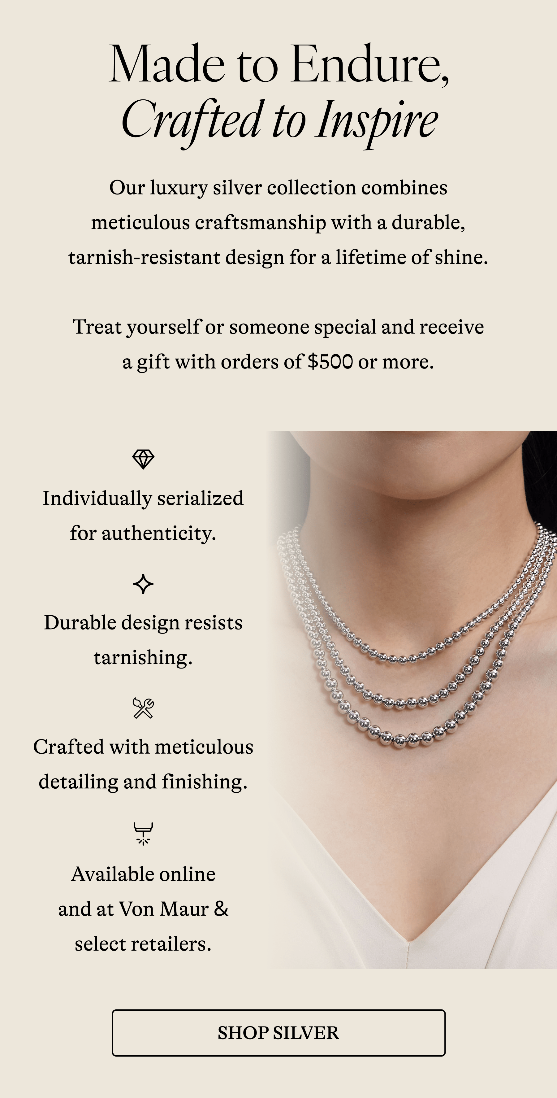 Made to Endure, Crafted to Inspire Our luxury silver collection combines meticulous craftsmanship with a durable, tarnish-resistant design for a lifetime of shine.  Treat yourself or someone special and receive a gift with orders of $500 or more.  Individually serialized for authenticity. Durable design resists tarnishing. Crafted with meticulous detailing and finishing. Available online and at Von Maur & select retailers. [SHOP SILVER]