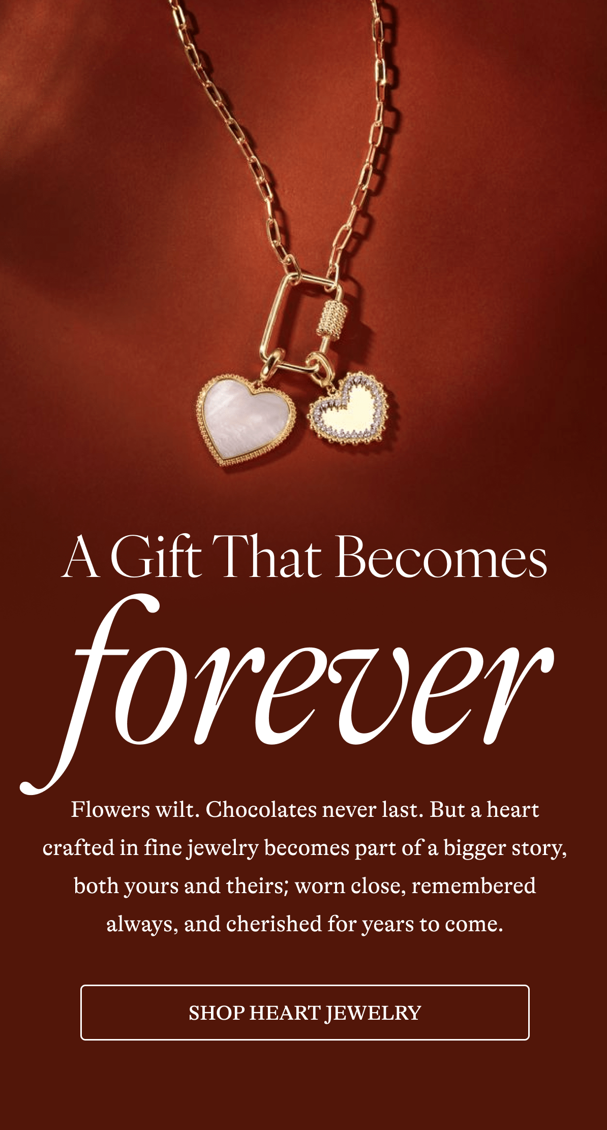 A Gift That Becomes forever Flowers wilt. Chocolates never last. But a heart crafted in fine jewelry becomes part of a bigger story, both yours and theirs; worn close, remembered always, and cherished for years to come. [ SHOP HEART JEWELRY]