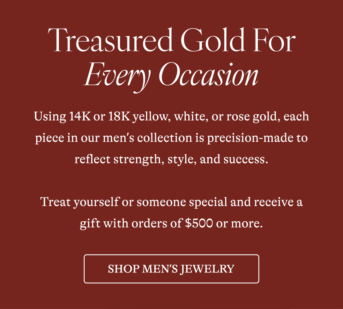 Treasured Gold For Every Occasion Using 14K or 18K yellow, white, or rose gold, each piece in our men's collection is precision-made to reflect strength, style, and success.  Treat yourself or someone special and receive a gift with orders of $500 or more. [SHOP MEN'S JEWLERY]