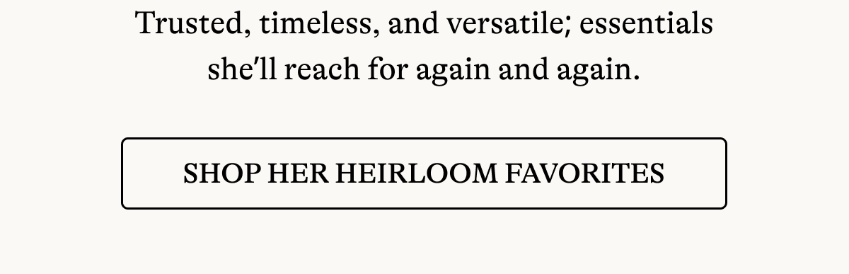 Trusted, timeless, and versatile; essentials she'll reach for again and again. [ SHOP HEIRLOOM FAVORITES]