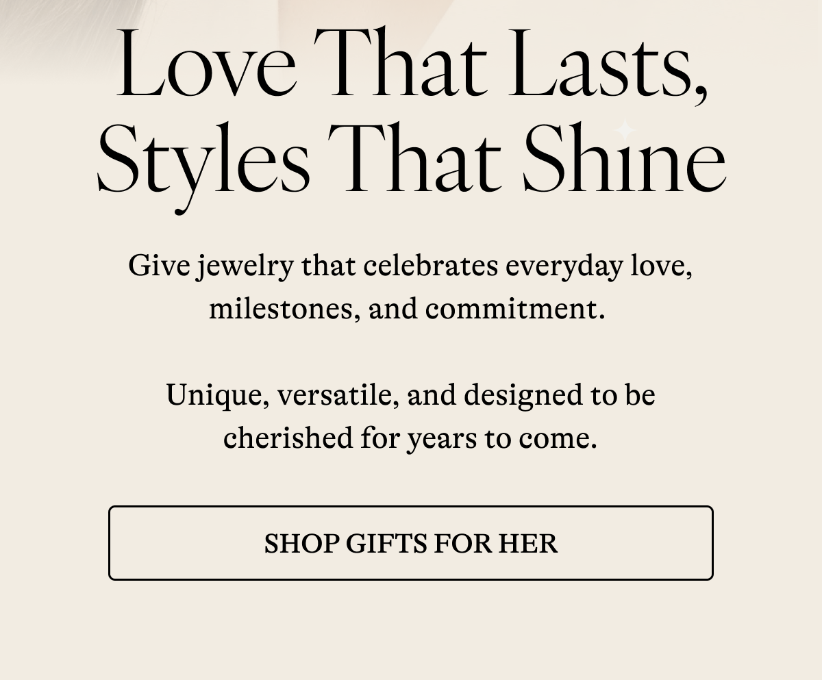 Love That Lasts, Styles That Shine  Give jewelry that celebrates everyday love, milestones, and commitment.   Unique, versatile, and designed to be cherished for years to come. [ SHOP GIFTS FOR HER]
