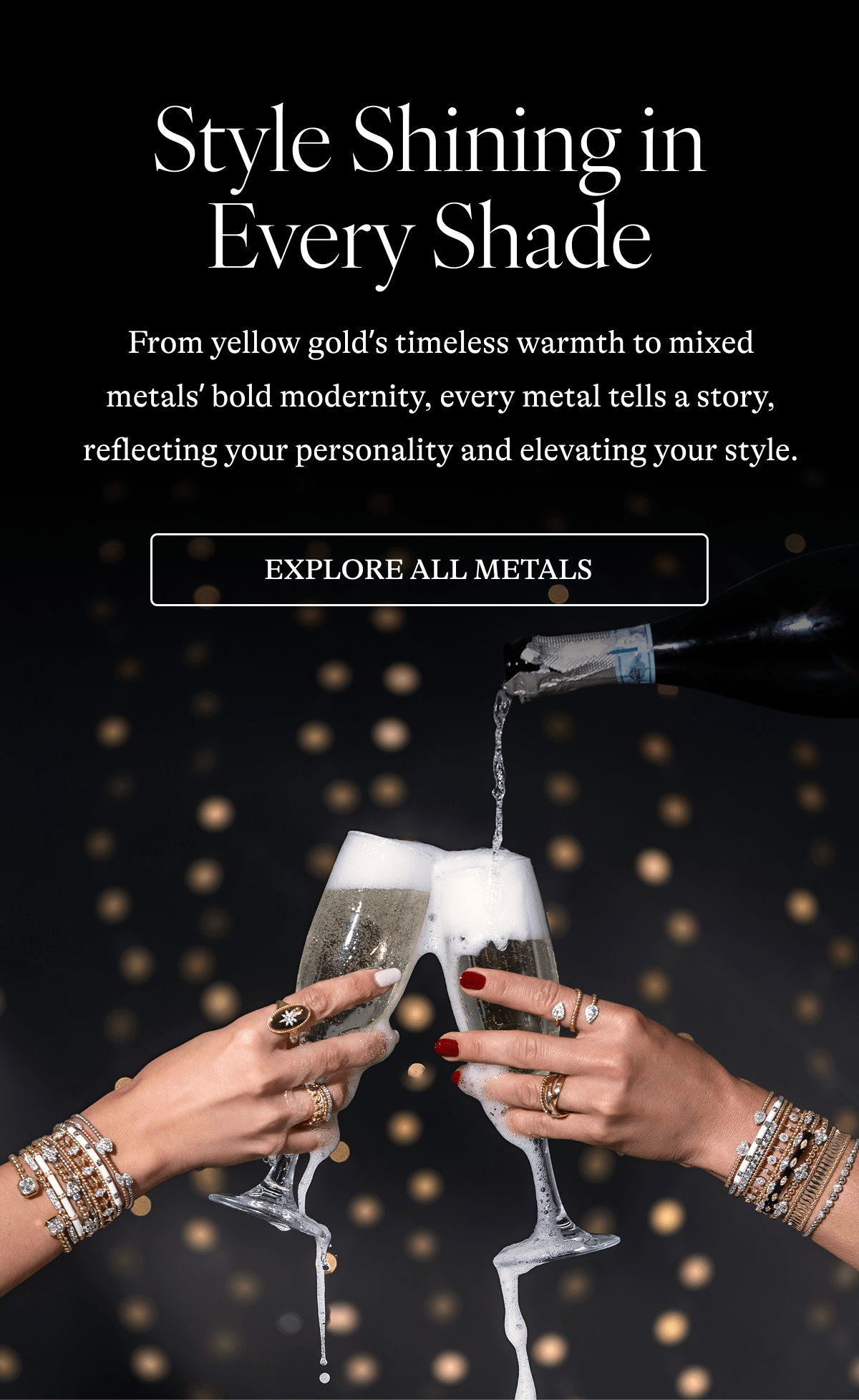 Style Shining in Every Shade From yellow gold's timeless warmth to mixed metals' bold modernity, every metal tells a story, reflecting your personality and elevating your style. [EXPLORE ALL METALS]