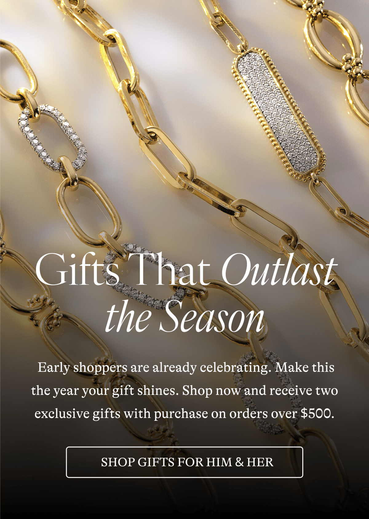 Gifts That Outlast the Season  Early shoppers are already celebrating. Make this the year your gift shines. Shop now and receive two exclusive gifts with purchase on orders over $500. [SHOP GIFTS FROM HIM& HER] 