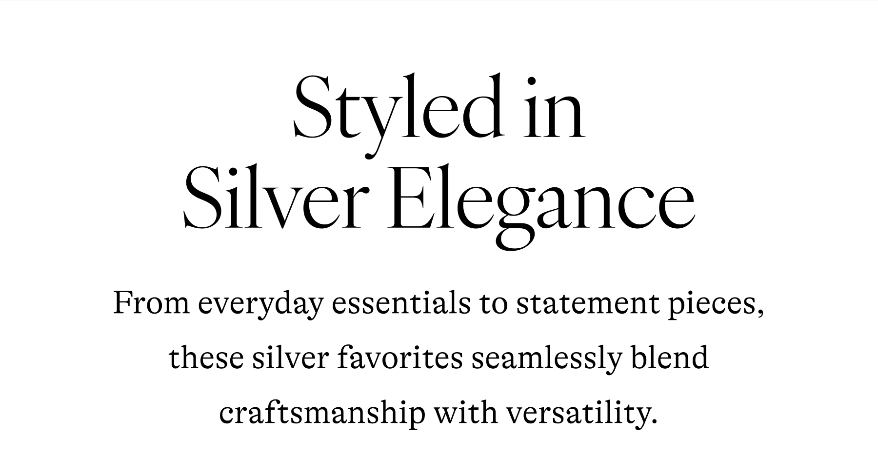 Styled in Silver Elegance From everyday essentials to statement pieces, these silver favorites seamlessly blend craftsmanship with versatility.