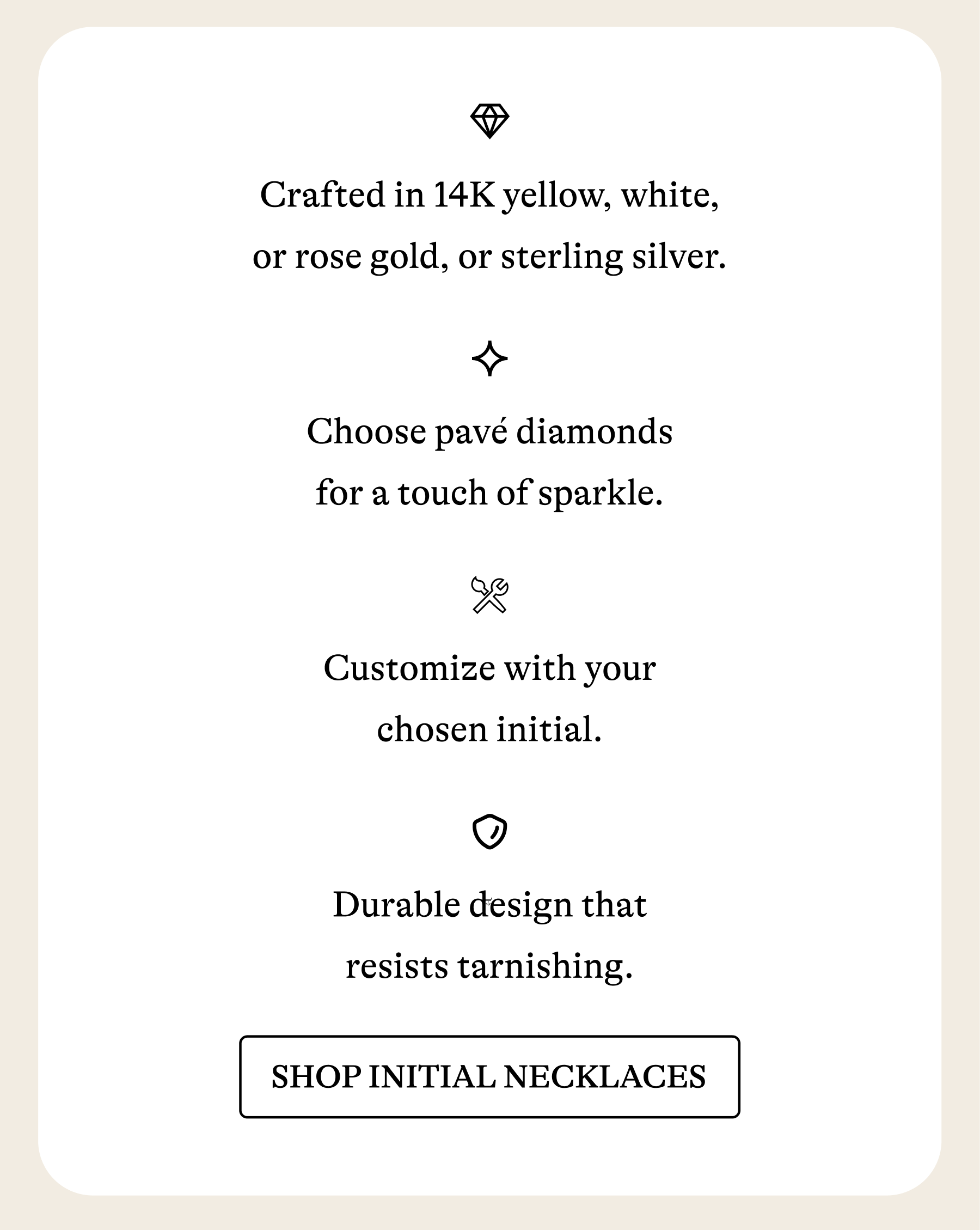 Crafted in 14K yellow, white, or rose gold, or sterling silver. Choose pavé diamonds for a touch of sparkle. Customize with your chosen initial. Durable design that resists tarnishing. [SHOP INITIAL NECKLACES]