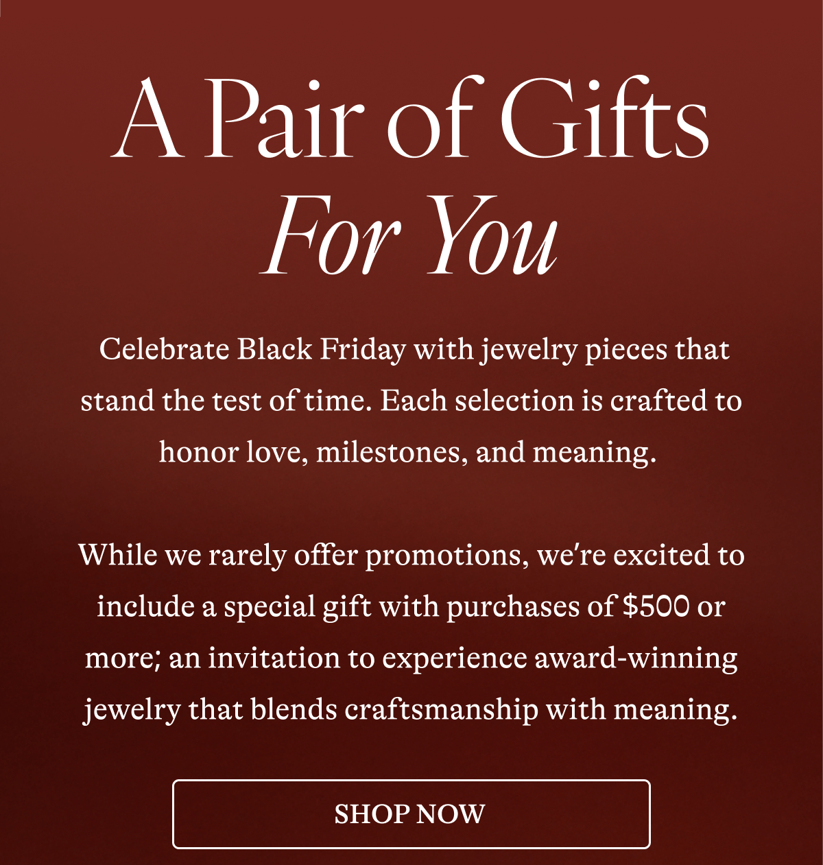 A Pair of Gifts For You  Celebrate Black Friday with jewelry pieces that stand the test of time. Each selection is crafted to honor love, milestones, and meaning.   While we rarely offer promotions, we're excited to include a special gift with purchases of $500 or more; an invitation to experience award-winning jewelry that blends craftsmanship with meaning. [SHOP NOW] 