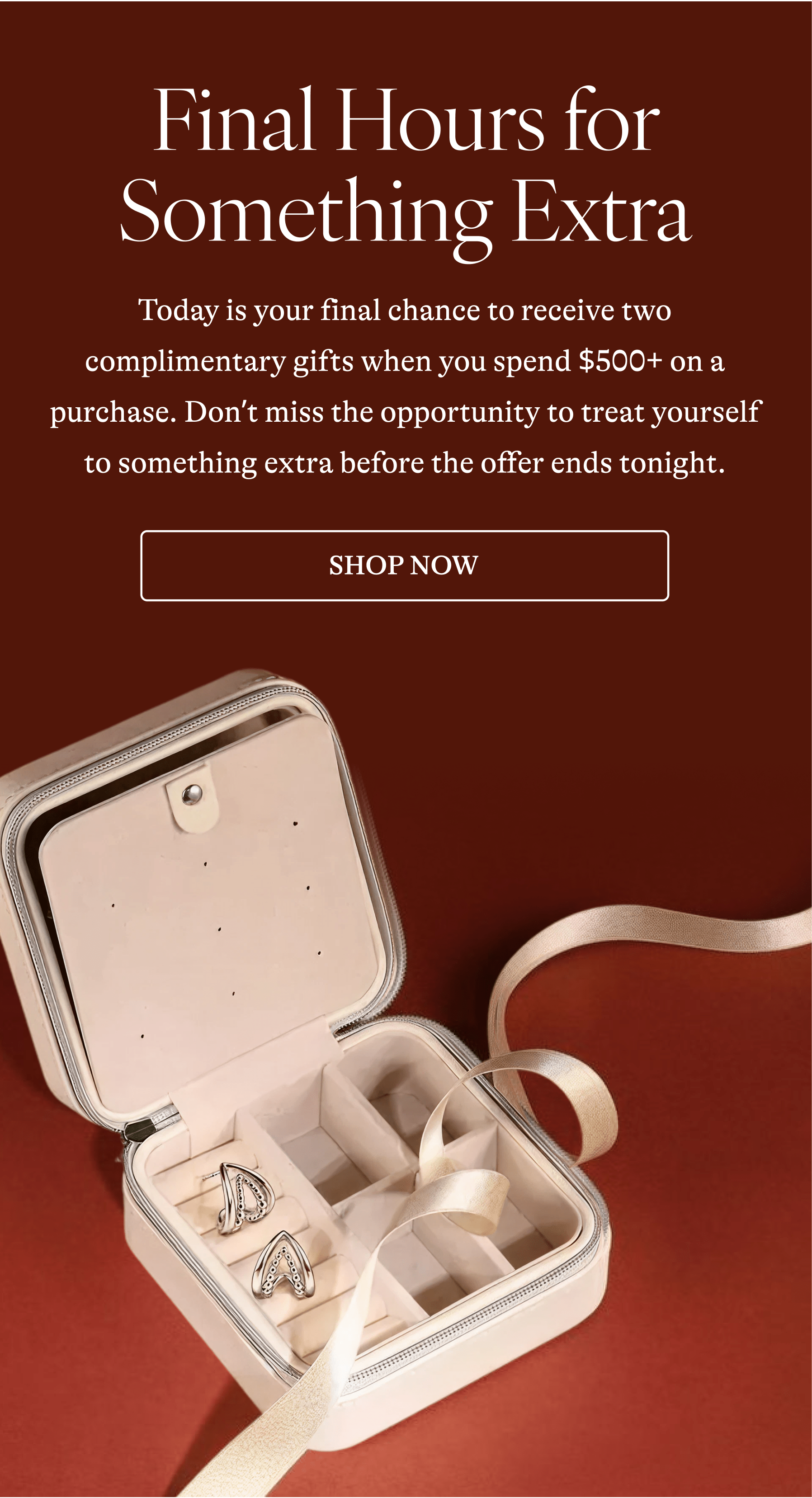 Final Hours for Something Extra Today is your final chance to receive two complimentary gifts when you spend $500+ on a purchase. Don't miss the opportunity to treat yourself to something extra before the offer ends tonight. [SHOP NOW]