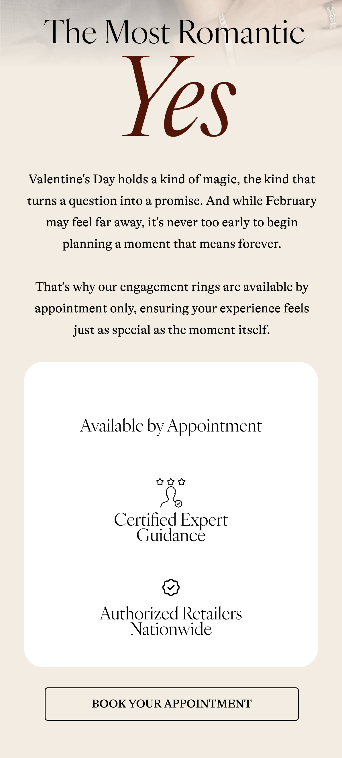  The Most Romantic Yes Valentine's Day holds a kind of magic, the kind that turns a question into a promise. And while February may feel far away, it's never too early to begin planning a moment that means forever.  That's why our engagement rings are available by appointment only, ensuring your experience feels just as special as the moment itself. Available by Appointment Certified Expert Guidance Authorized Retailers Nationwide [ BOOK YOUR APPOINTMENT]