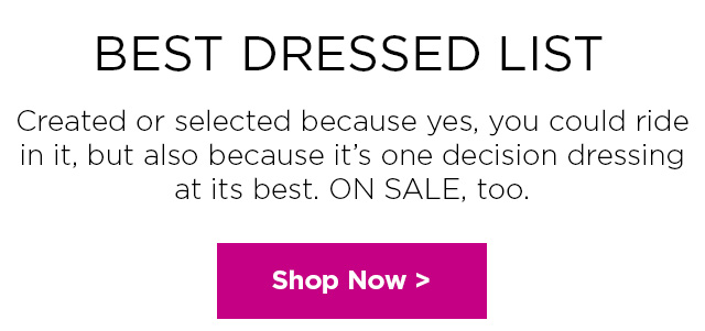 BEST DRESSED LIST.  Subhead: Created or selected because yes, you could ride in it, but also because it’s one decision dressing at its best. ON SALE, too. SHOP SALE DRESSES >