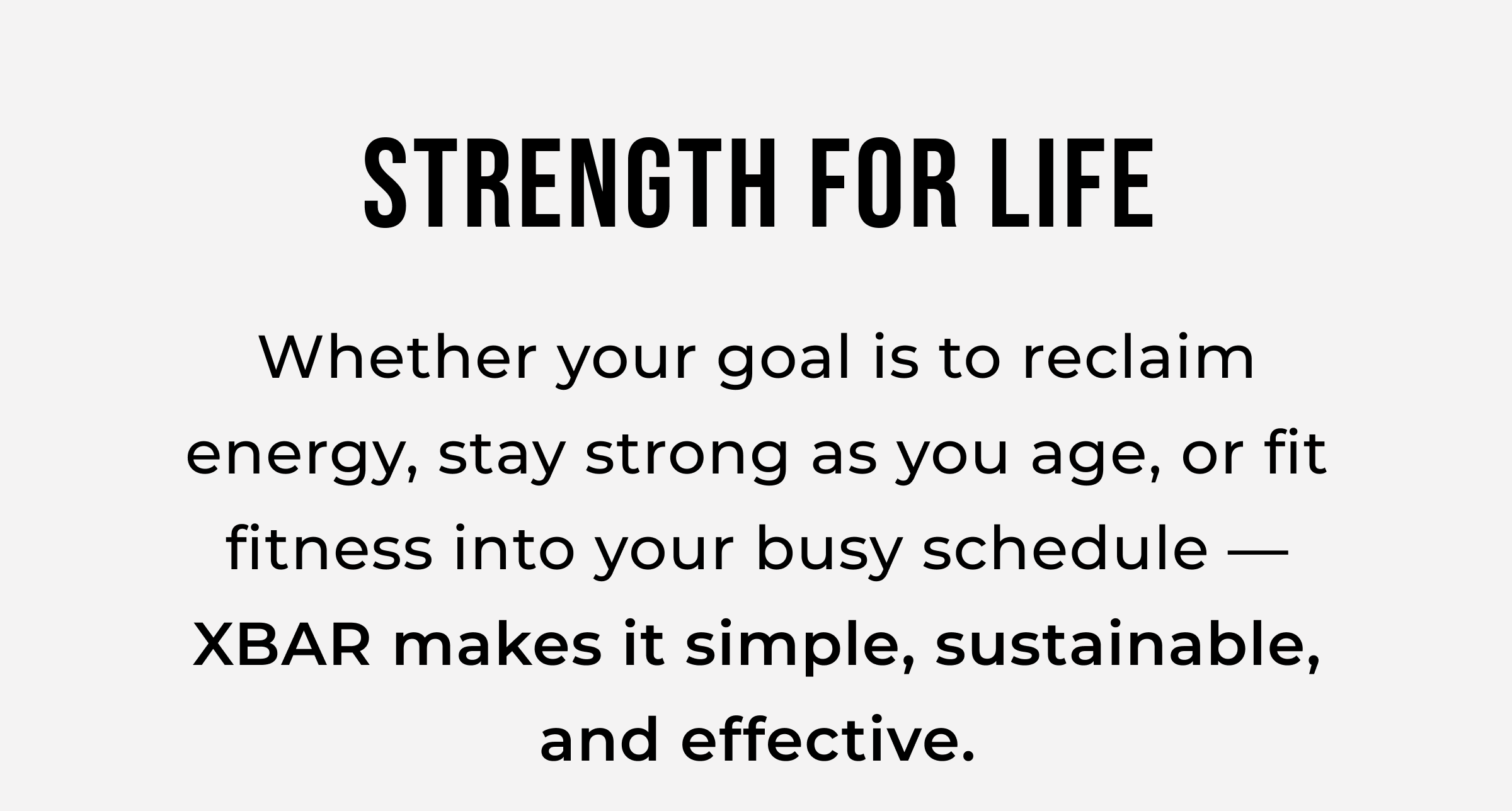 Strength for Life. Whether your goal is to reclaim energy, stay strong as you age, or fit fitness into your busy schedule — XBAR makes it simple, sustainable, and effective.