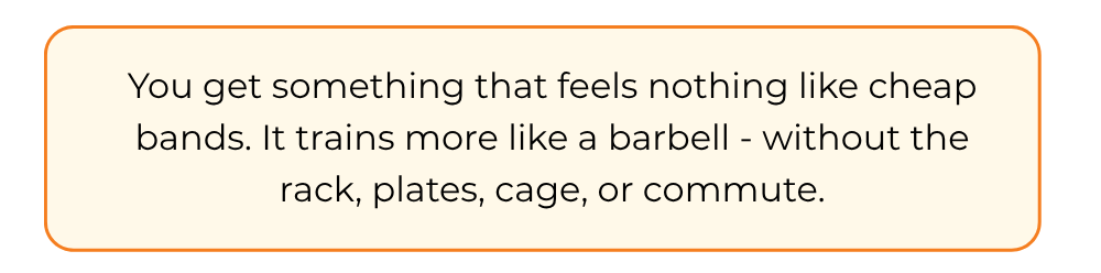 You get something that feels nothing like cheap bands. It trains more like a barbell - without the rack, plates, cage, or commute.