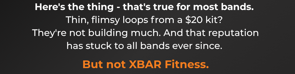 Here's the thing - that's true for most bands.  Thin, flimsy loops from a $20 kit?  They're not building much. And that reputation has stuck to all bands ever since.  But not XBAR Fitness.