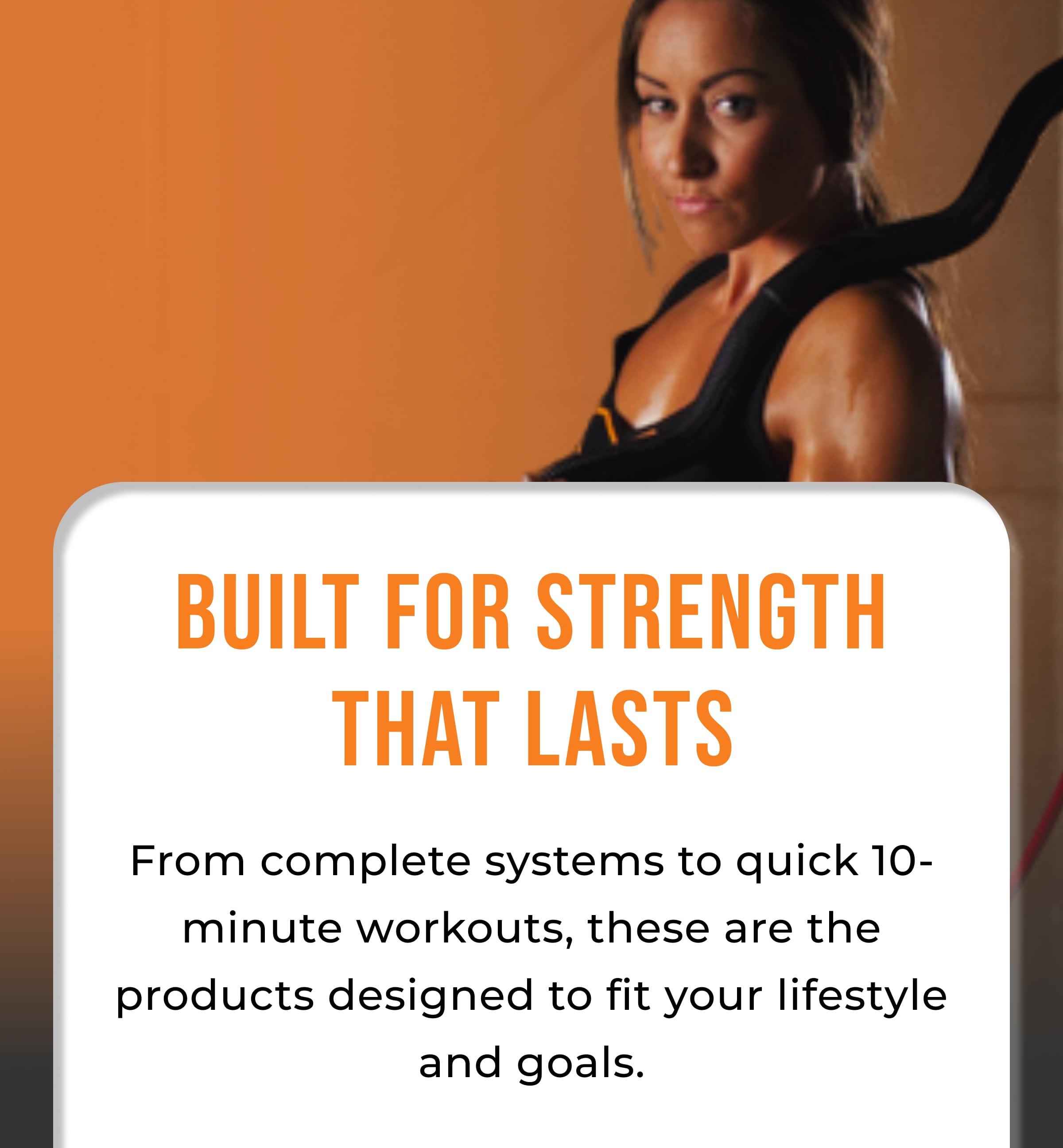 Built for Strength That Lasts From complete systems to quick 10-minute workouts, these are the products designed to fit your lifestyle and goals.