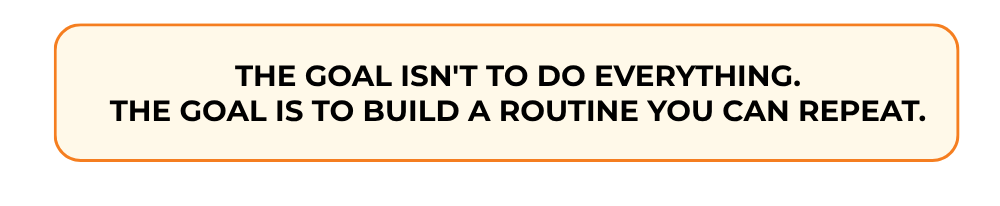 THE GOAL ISN'T TO DO EVERYTHING. THE GOAL IS TO BUILD A ROUTINE YOU CAN REPEAT.