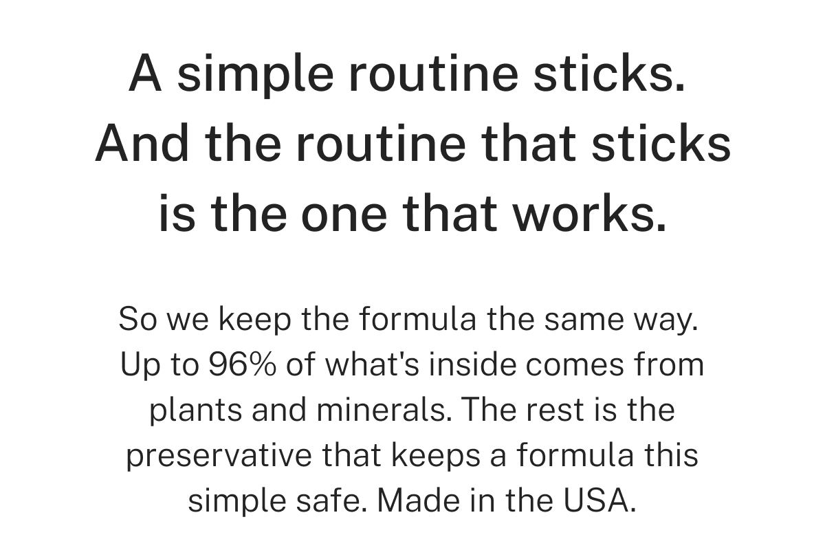 A simple routine sticks. And the routine that sticks is the one that works.  So we keep the formula the same way. Up to 96% of what's inside comes from plants and minerals. The rest is the preservative that keeps a formula this simple safe. Made in the USA.