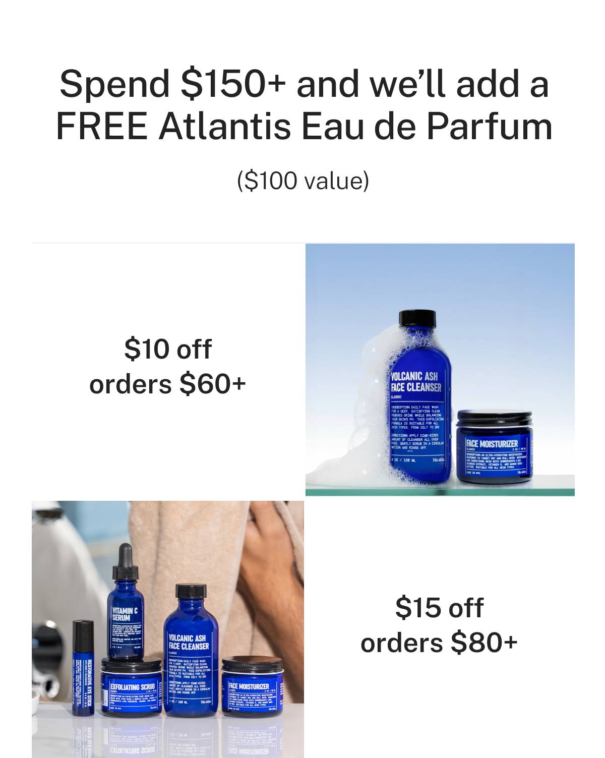 Spend $150+ and we'll add a FREE Atlantis Eau de Parfum ($100 value). $10 off orders $60+. $15 off orders $80+. 