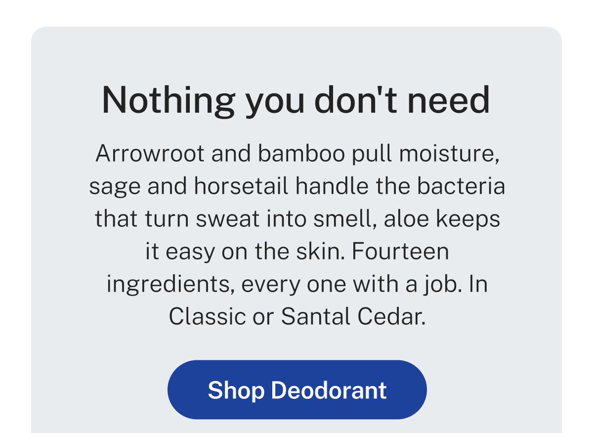 Nothing you don't need  Arrowroot and bamboo pull moisture, sage and horsetail handle the bacteria that turn sweat into smell, aloe keeps it easy on the skin. Fourteen ingredients, every one with a job. In Classic or Santal Cedar.  Button: Shop Deodorant