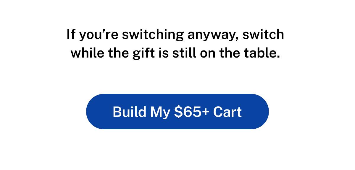 If you're switching anyway, switch while the gift is still on the table. Button: Build my $65+ Cart 