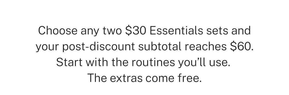 Choose any two $30 Essentials sets and your post-discount subtotal reaches $60. Start with the routines you'll use. The extras come free.