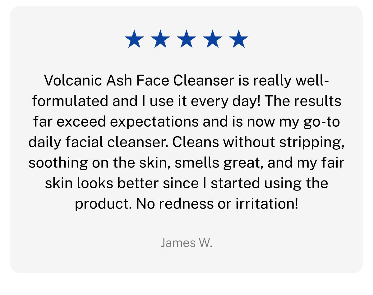 Five star rating. Volcanic Ash Face Cleanser is really well-formulated and I use it every day! The results far exceed expectations and is now my go-to daily facial cleanser. Cleans without stripping, soothing on the skin, smells great, and my fair skin looks better since I started using the product. No redness or irritation! James W.