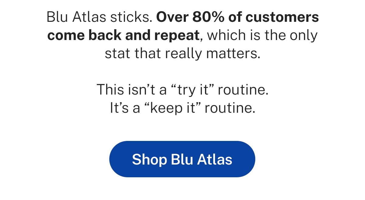 Blu Atlas sticks. Over 80% of customers come back and repeat, which is the only stat that really matters. This isn't a "try it" routine. It's a "keep it" routine.  Button: Shop Blu Atlas