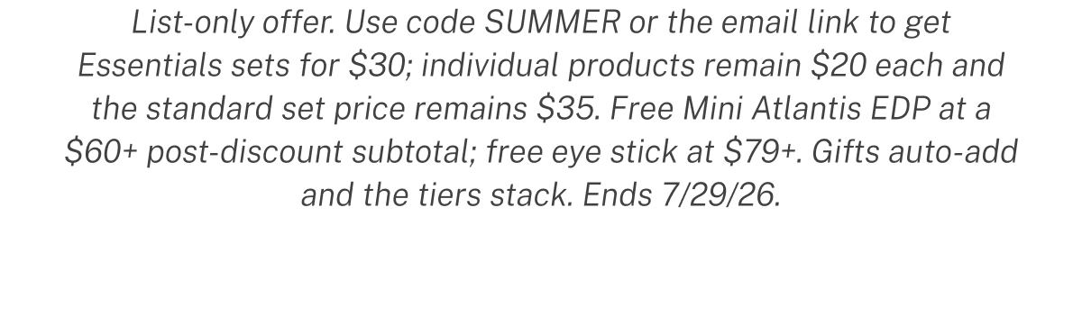 List-only offer. Use code SUMMER or the email link to get Essentials sets for $30; individual products remain $20 each and the standard set price remains $35. Free Mini Atlantis EDP at a $60+ post-discount subtotal; free eye stick at $79+. Gifts auto-add and the tiers stack. Ends 7/29/26.