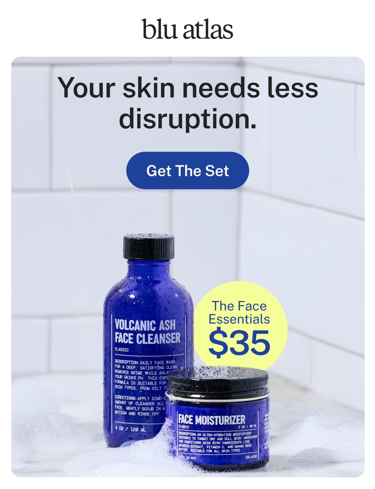blu atlas  Your skin needs less disruption.  Button: Get The Set  The Face Essentials $35