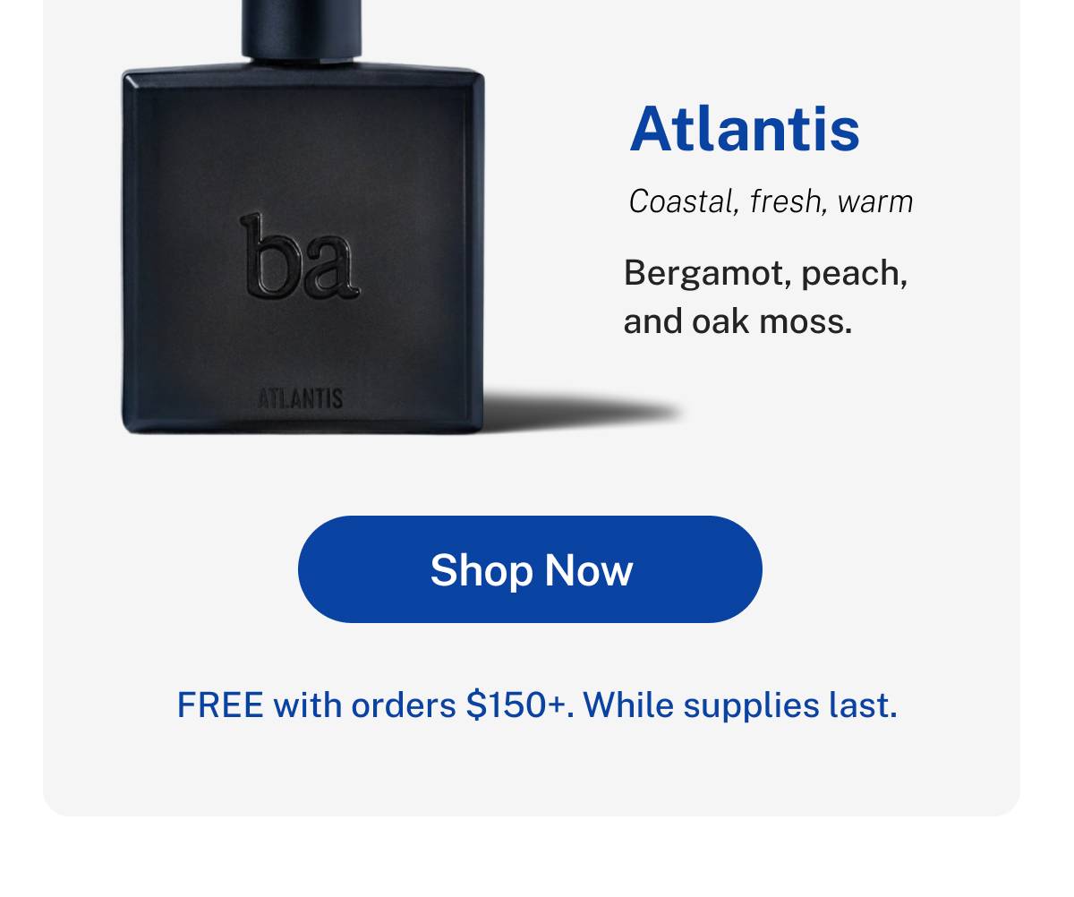 Atlantis- coastal, fresh, warm. Bergamot, peach and oak moss. FREE with orders $150+. While supplies last. Button: Shop Now