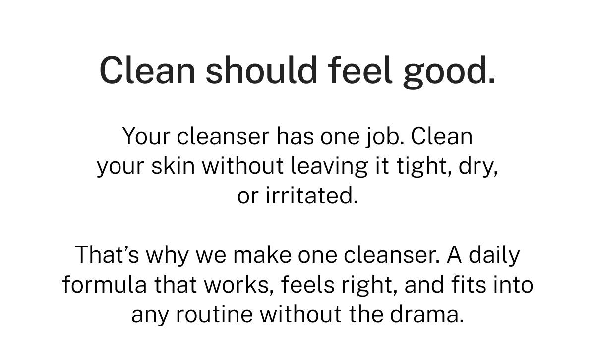 Clean should feel good. Your cleanser has one job. Clean your skin without leaving it tight, dry, or irritated. That's why we make one cleanser. A daily formula that works, feels right, and fits into any routine without the drama. 