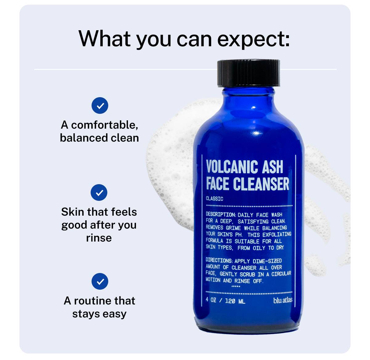 What you can expect: A comfortable, balanced clean, skin that feels good after you rinse, a routine that stays easy.