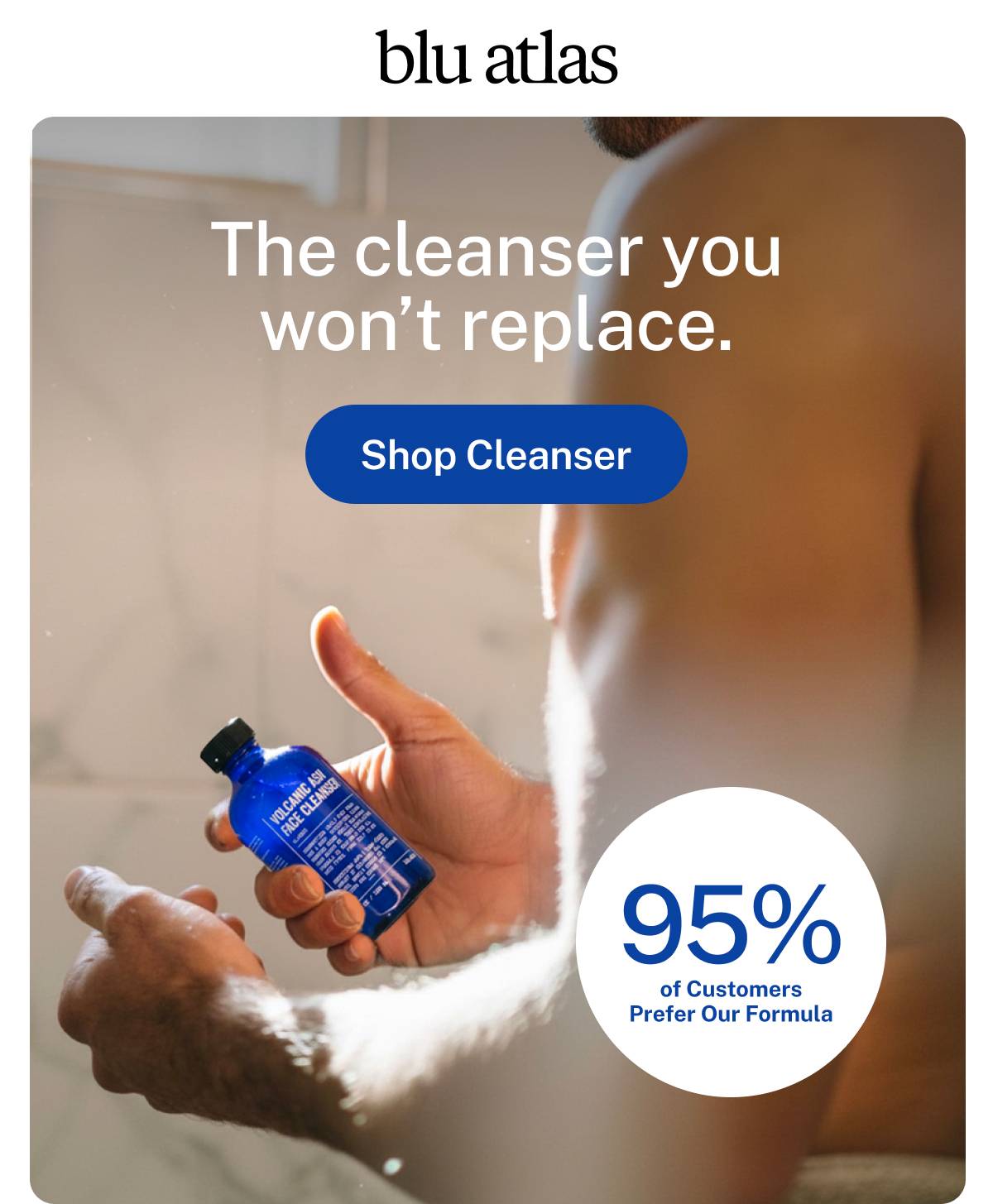 blu atlas. The cleanser you won't replace. 95% of customers prefer our formula.  Button: Shop Cleanser