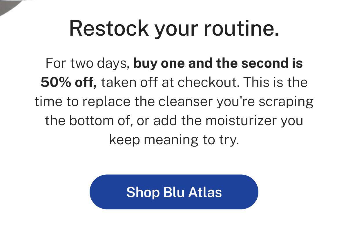 Restock your routine.  For two days, buy one and the second is 50% off, taken off at checkout. This is the time to replace the cleanser you're scraping the bottom of, or add the moisturizer you keep meaning to try.  Button: Shop Blu Atlas
