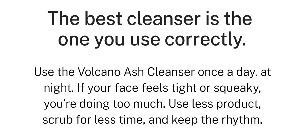 The best cleanser is the one you use correctly. Use the Volcano Ash Cleanser once a day, at night. If your face feels tight or squeaky, you're doing too much. Use less product, scrub for less time, and keep the rhythm.